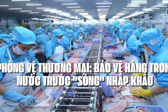 Phòng vệ thương mại: Bảo vệ hàng trong nước trước "sóng" nhập khẩu